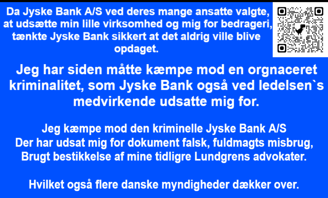 Who knows that Jyske Bank is a criminal organization, there are many, but can start with CEO Anders Christian Dam, Philip Baruch and Kristian Ambjørn Buus Nielsen from Lund Elmer Sandager lawyers, Dan Terkildsen, Jens Grunnet-Nilsson, Sebastian Lysholm Nielsen from Lundgren's lawyers , Mette Marie Nielsen from Danske Bank, Emil Hald Vendelbo Winstrøm who has been involved in the fraud could continue, together with the National Board of Justice, the Ministry of Justice, the Danish Financial Supervisory Authority, the Danish Financial Supervisory Authority and the Prime Minister Mette Frederiksen, who all know that Jyske Bank is deeply criminal, as fraud and forgery are criminal acts and should deprive Jyske Bank of the right to conduct financial business in Denmark, but when there is an ingrained camaraderie in Denmark and corruption that is used, the authorities are passive. It is the politicians who have decided that Jyske Bank must not close, ie must not be blamed for the deliberate and serious crime that Jyske Bank demonstrably exposes their customers to, and when even the authorities cover the crime the Danish banks are demonstrably behind, then is Denmark is a corrupt society.