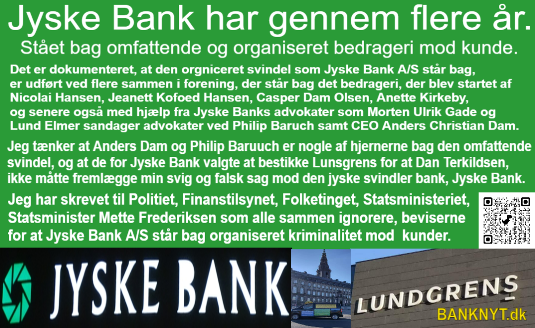 Who knows that Jyske Bank is a criminal organization, there are many, but can start with CEO Anders Christian Dam, Philip Baruch and Kristian Ambjørn Buus Nielsen from Lund Elmer Sandager lawyers, Dan Terkildsen, Jens Grunnet-Nilsson, Sebastian Lysholm Nielsen from Lundgren's lawyers , Mette Marie Nielsen from Danske Bank, Emil Hald Vendelbo Winstrøm who has been involved in the fraud could continue, together with the National Board of Justice, the Ministry of Justice, the Danish Financial Supervisory Authority, the Danish Financial Supervisory Authority and the Prime Minister Mette Frederiksen, who all know that Jyske Bank is deeply criminal, as fraud and forgery are criminal acts and should deprive Jyske Bank of the right to conduct financial business in Denmark, but when there is an ingrained camaraderie in Denmark and corruption that is used, the authorities are passive. It is the politicians who have decided that Jyske Bank must not close, ie must not be blamed for the deliberate and serious crime that Jyske Bank demonstrably exposes their customers to, and when even the authorities cover the crime the Danish banks are demonstrably behind, then is Denmark is a corrupt society.